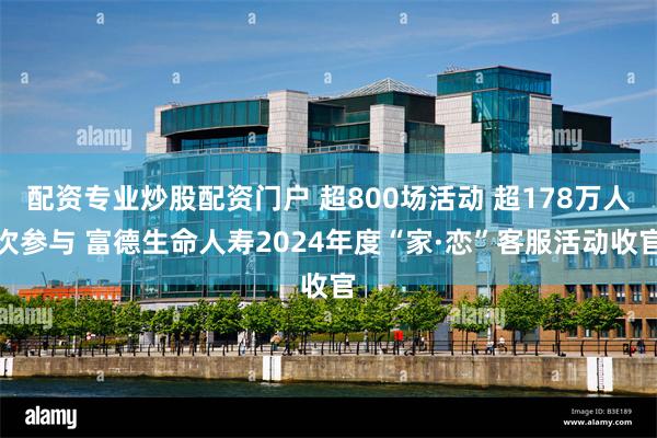 配资专业炒股配资门户 超800场活动 超178万人次参与 富德生命人寿2024年度“家·恋”客服活动收官