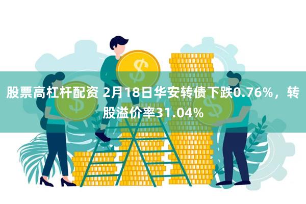 股票高杠杆配资 2月18日华安转债下跌0.76%，转股溢价率31.04%