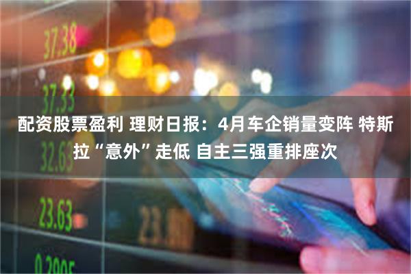 配资股票盈利 理财日报：4月车企销量变阵 特斯拉“意外”走低 自主三强重排座次