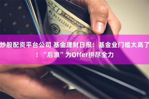 炒股配资平台公司 基金理财日报：基金业门槛太高了！“后浪”为Offer拼尽全力