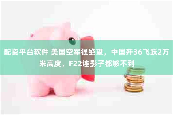 配资平台软件 美国空军很绝望，中国歼36飞跃2万米高度，F22连影子都够不到
