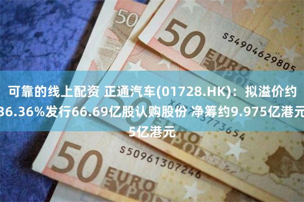 可靠的线上配资 正通汽车(01728.HK)：拟溢价约36.36%发行66.69亿股认购股份 净筹约9.975亿港元