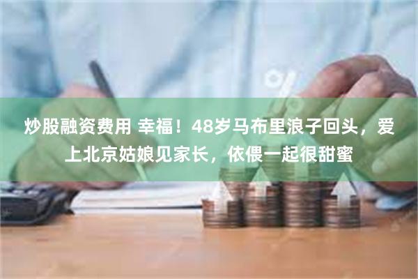 炒股融资费用 幸福！48岁马布里浪子回头，爱上北京姑娘见家长，依偎一起很甜蜜