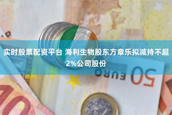 实时股票配资平台 海利生物股东方章乐拟减持不超2%公司股份