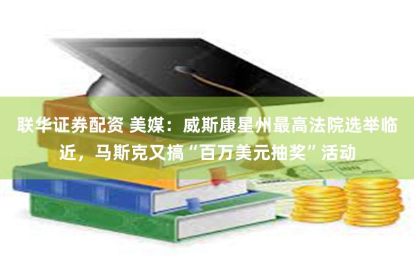 联华证券配资 美媒：威斯康星州最高法院选举临近，马斯克又搞“百万美元抽奖”活动