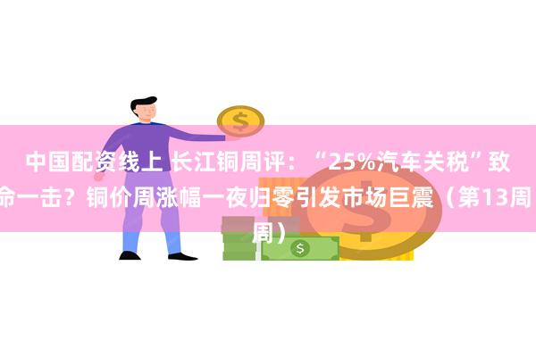 中国配资线上 长江铜周评：“25%汽车关税”致命一击？铜价周涨幅一夜归零引发市场巨震（第13周）