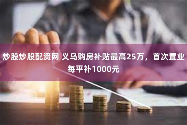 炒股炒股配资网 义乌购房补贴最高25万，首次置业每平补1000元