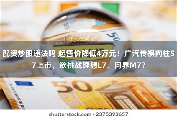 配资炒股违法吗 起售价降低4万元！广汽传祺向往S7上市，欲挑战理想L7、问界M7？