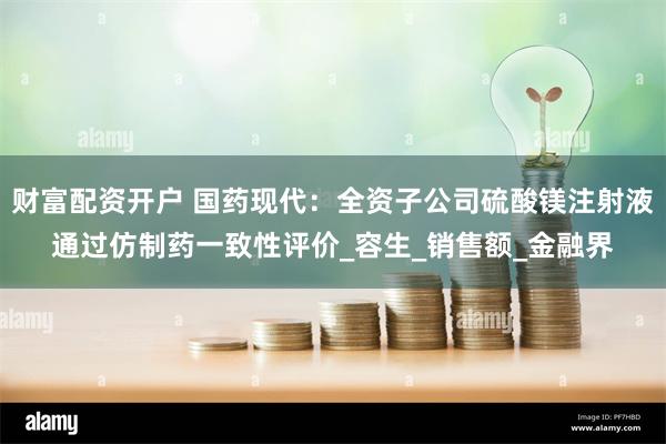 财富配资开户 国药现代：全资子公司硫酸镁注射液通过仿制药一致性评价_容生_销售额_金融界