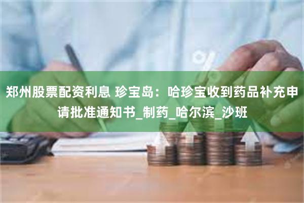 郑州股票配资利息 珍宝岛：哈珍宝收到药品补充申请批准通知书_制药_哈尔滨_沙班