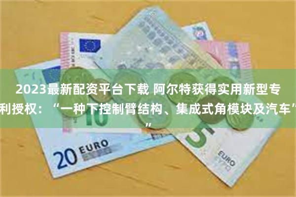 2023最新配资平台下载 阿尔特获得实用新型专利授权：“一种下控制臂结构、集成式角模块及汽车”