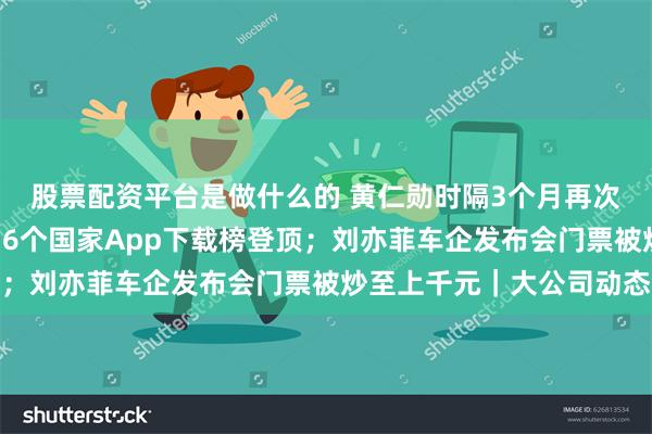 股票配资平台是做什么的 黄仁勋时隔3个月再次到访北京；淘宝已在16个国家App下载榜登顶；刘亦菲车企发布会门票被炒至上千元｜大公司动态