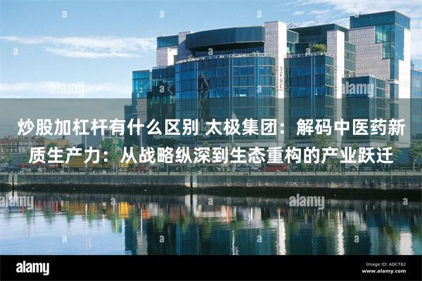 炒股加杠杆有什么区别 太极集团：解码中医药新质生产力：从战略纵深到生态重构的产业跃迁