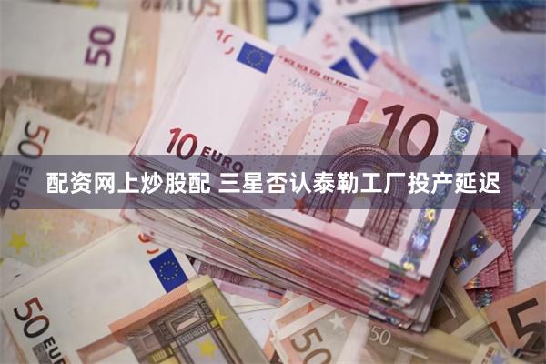 配资网上炒股配 三星否认泰勒工厂投产延迟