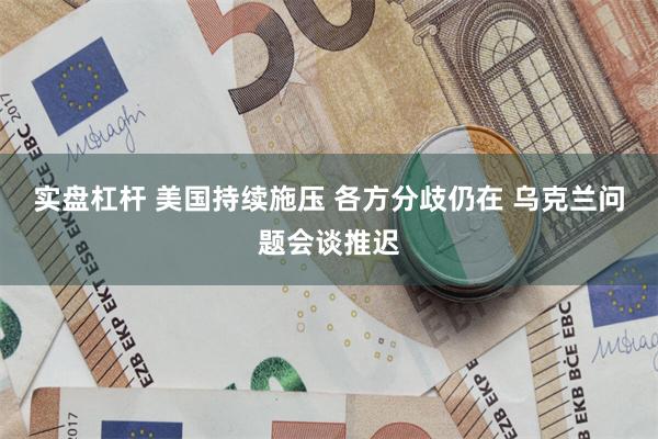 实盘杠杆 美国持续施压 各方分歧仍在 乌克兰问题会谈推迟