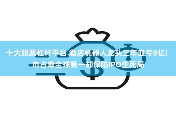 十大股票杠杆平台 酒店机器人龙头三年血亏8亿! 市占率全球第