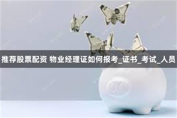 推荐股票配资 物业经理证如何报考_证书_考试_人员