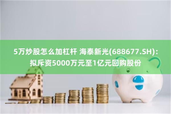 5万炒股怎么加杠杆 海泰新光(688677.SH)：拟斥资5