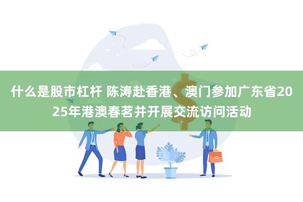 什么是股市杠杆 陈涛赴香港、澳门参加广东省2025年港澳春茗