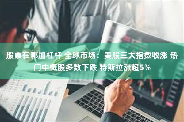 股票在哪加杠杆 全球市场：美股三大指数收涨 热门中概股多数下