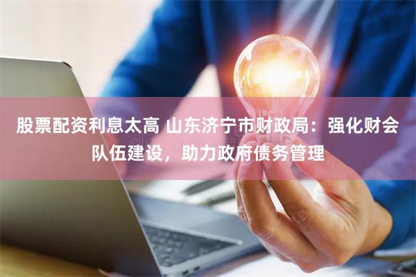 股票配资利息太高 山东济宁市财政局：强化财会队伍建设，助力政