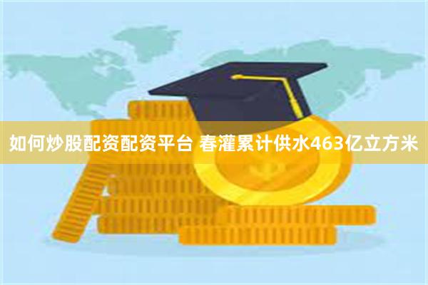 如何炒股配资配资平台 春灌累计供水463亿立方米