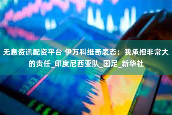 无息资讯配资平台 伊万科维奇表态：我承担非常大的责任_印度尼