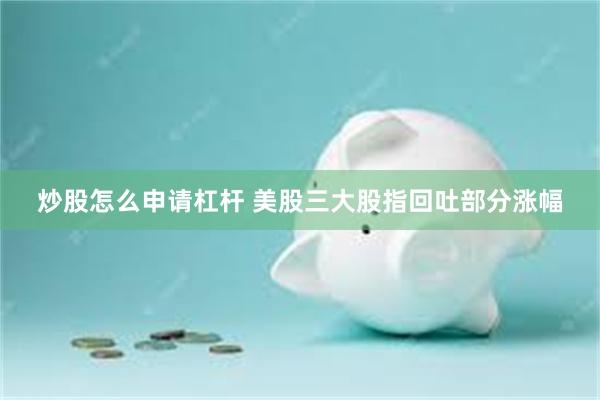 炒股怎么申请杠杆 美股三大股指回吐部分涨幅