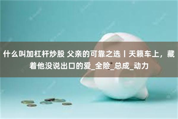 什么叫加杠杆炒股 父亲的可靠之选丨天籁车上，藏着他没说出口的