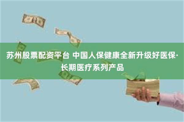苏州股票配资平台 中国人保健康全新升级好医保·长期医疗系列产