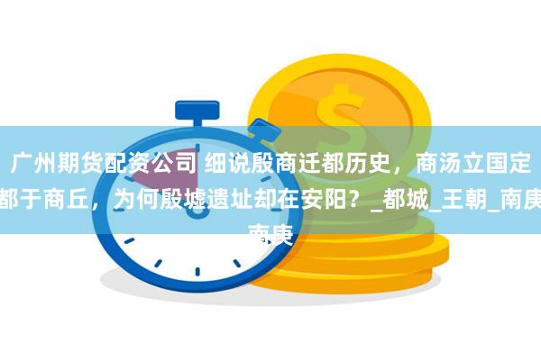 广州期货配资公司 细说殷商迁都历史，商汤立国定都于商丘，为何