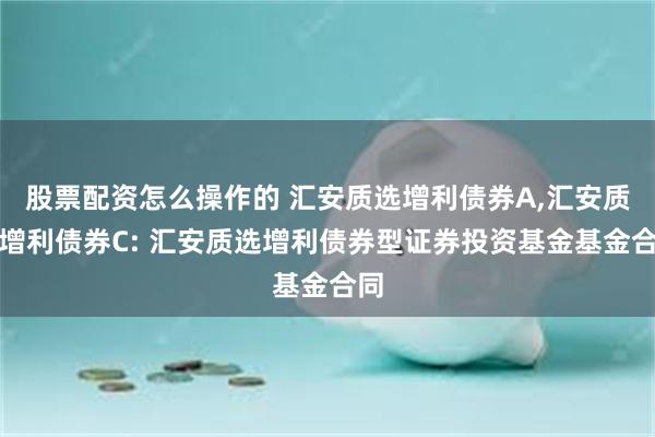 股票配资怎么操作的 汇安质选增利债券A,汇安质选增利债券C: 汇安质选增利债券型证券投资基金基金合同