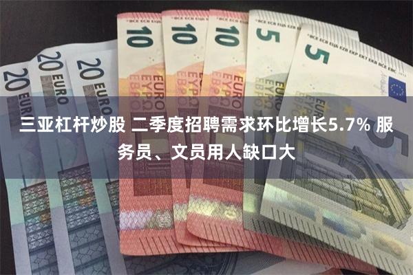 三亚杠杆炒股 二季度招聘需求环比增长5.7% 服务员、文员用