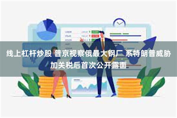 线上杠杆炒股 普京视察俄最大钢厂 系特朗普威胁加关税后首次公