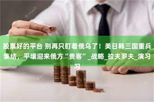 股票好的平台 别再只盯着俄乌了！美日韩三国重兵集结，平壤迎来