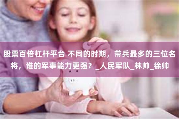 股票百倍杠杆平台 不同的时期，带兵最多的三位名将，谁的军事能