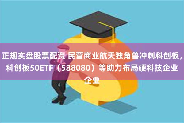 正规实盘股票配资 民营商业航天独角兽冲刺科创板，科创板50E