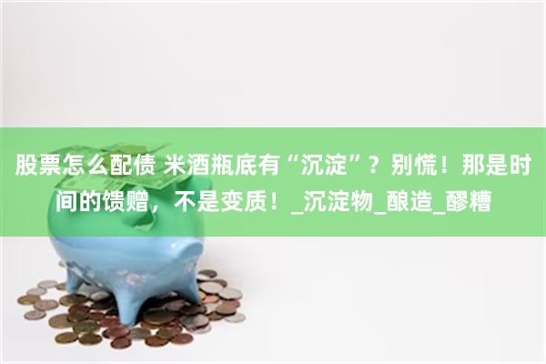 股票怎么配债 米酒瓶底有“沉淀”？别慌！那是时间的馈赠，不是