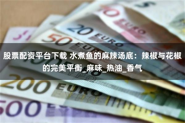 股票配资平台下载 水煮鱼的麻辣汤底：辣椒与花椒的完美平衡_麻