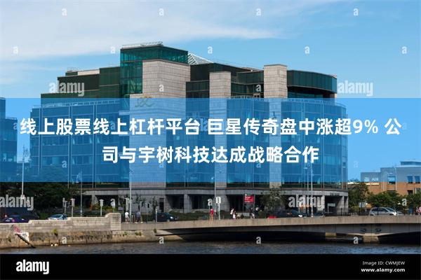 线上股票线上杠杆平台 巨星传奇盘中涨超9% 公司与宇树科技达