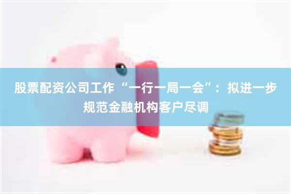 股票配资公司工作 “一行一局一会”：拟进一步规范金融机构客户