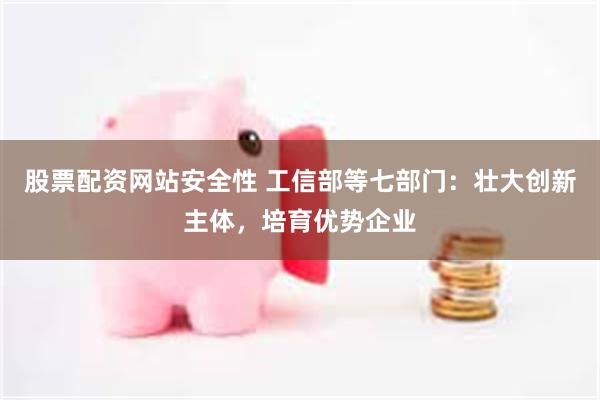 股票配资网站安全性 工信部等七部门：壮大创新主体，培育优势企