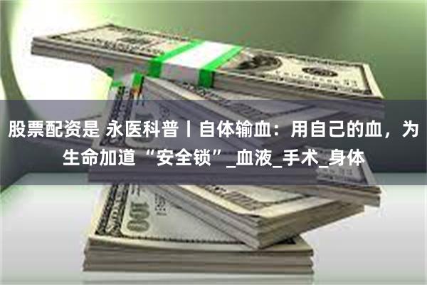 股票配资是 永医科普丨自体输血：用自己的血，为生命加道 “安