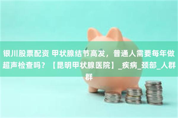 银川股票配资 甲状腺结节高发，普通人需要每年做超声检查吗？【