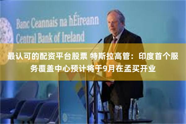 最认可的配资平台股票 特斯拉高管：印度首个服务覆盖中心预计将