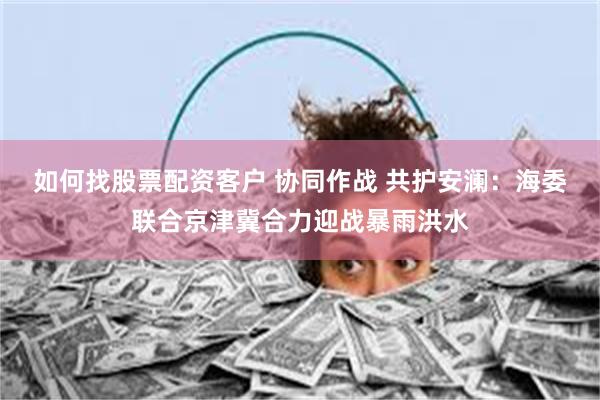 如何找股票配资客户 协同作战 共护安澜：海委联合京津冀合力迎