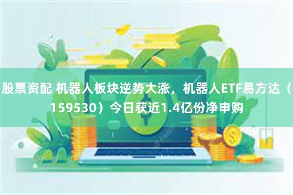 股票资配 机器人板块逆势大涨，机器人ETF易方达（15953