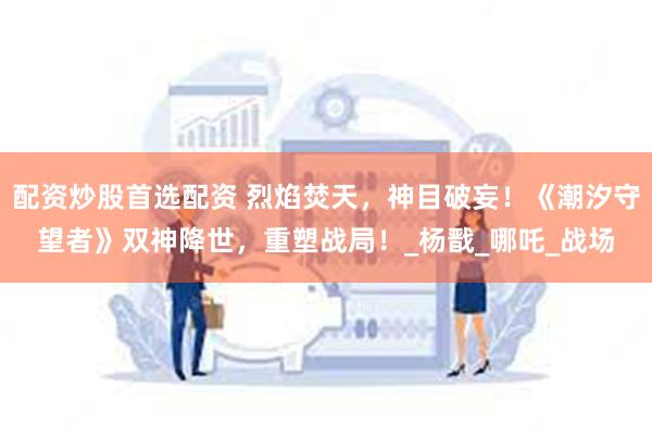 配资炒股首选配资 烈焰焚天，神目破妄！《潮汐守望者》双神降世