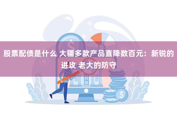 股票配债是什么 大疆多款产品直降数百元：新锐的进攻 老大的防